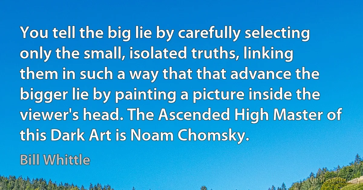 You tell the big lie by carefully selecting only the small, isolated truths, linking them in such a way that that advance the bigger lie by painting a picture inside the viewer's head. The Ascended High Master of this Dark Art is Noam Chomsky. (Bill Whittle)