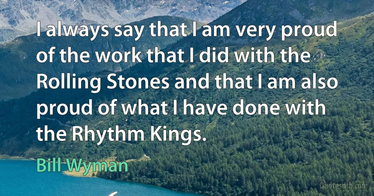 I always say that I am very proud of the work that I did with the Rolling Stones and that I am also proud of what I have done with the Rhythm Kings. (Bill Wyman)