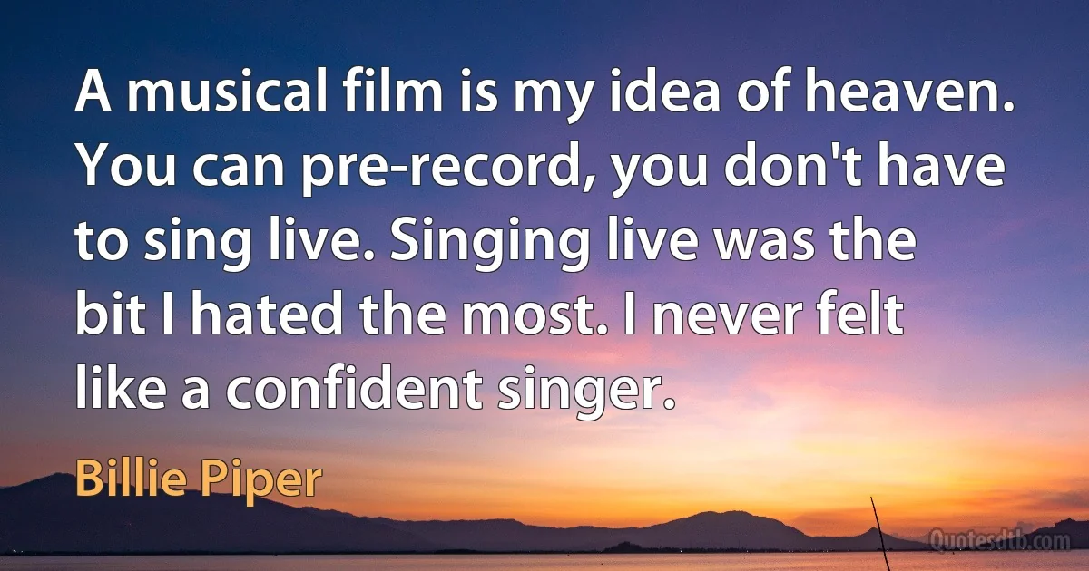 A musical film is my idea of heaven. You can pre-record, you don't have to sing live. Singing live was the bit I hated the most. I never felt like a confident singer. (Billie Piper)