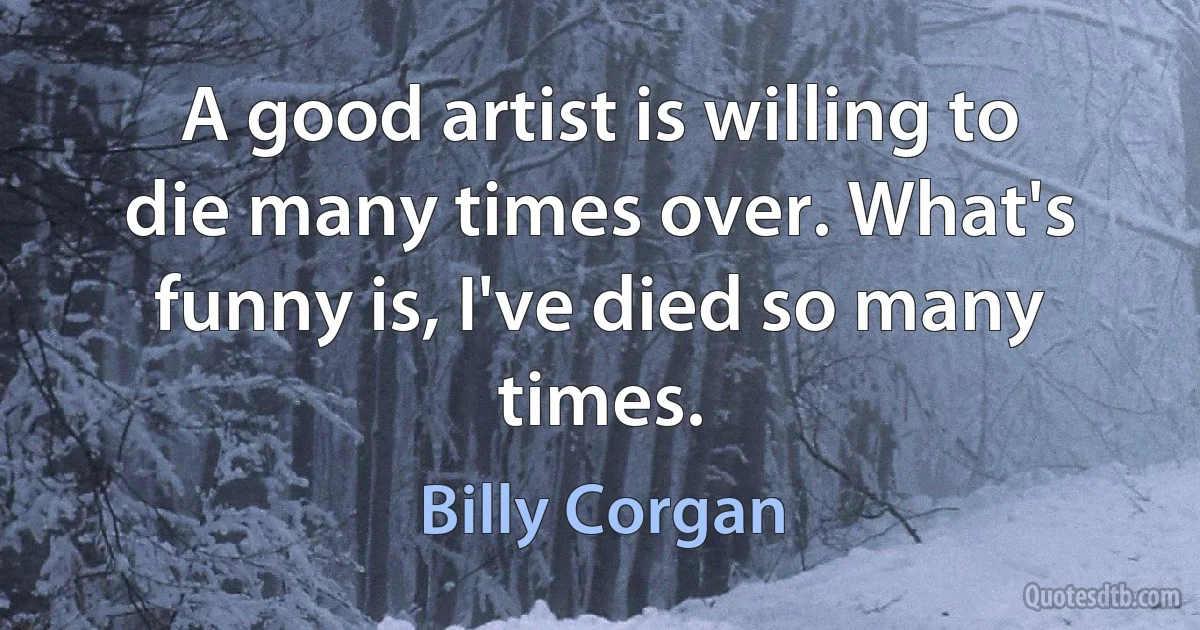 A good artist is willing to die many times over. What's funny is, I've died so many times. (Billy Corgan)