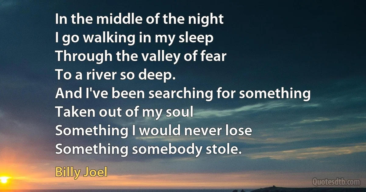 In the middle of the night
I go walking in my sleep
Through the valley of fear
To a river so deep.
And I've been searching for something
Taken out of my soul
Something I would never lose
Something somebody stole. (Billy Joel)