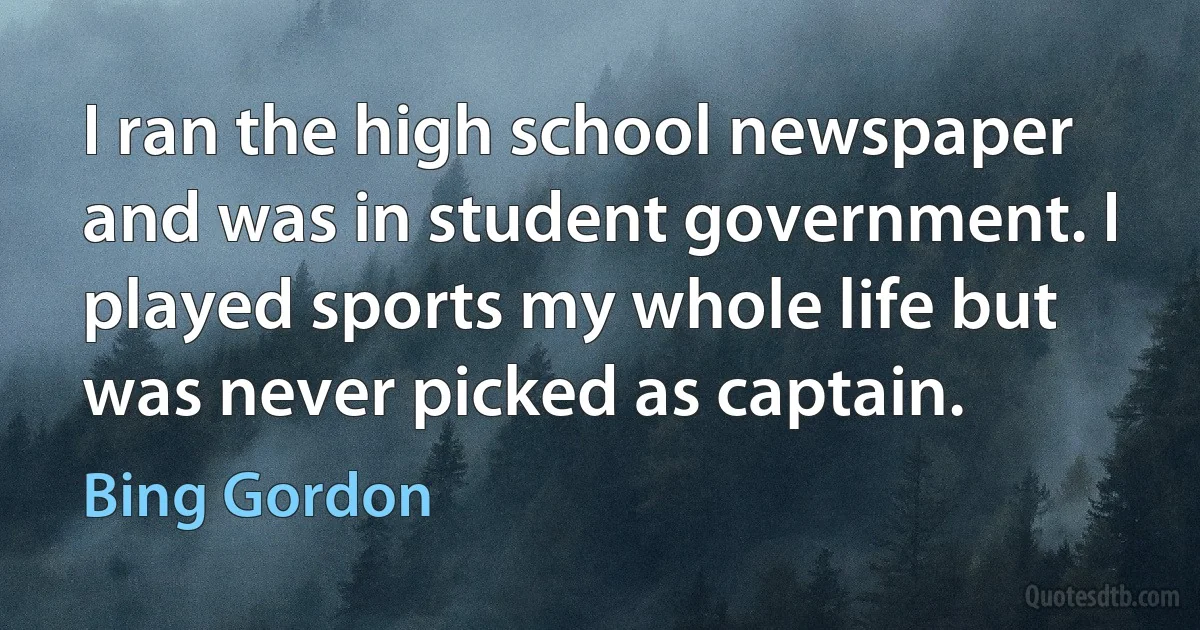 I ran the high school newspaper and was in student government. I played sports my whole life but was never picked as captain. (Bing Gordon)