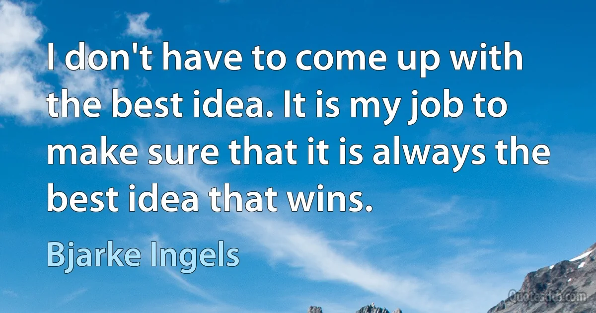 I don't have to come up with the best idea. It is my job to make sure that it is always the best idea that wins. (Bjarke Ingels)