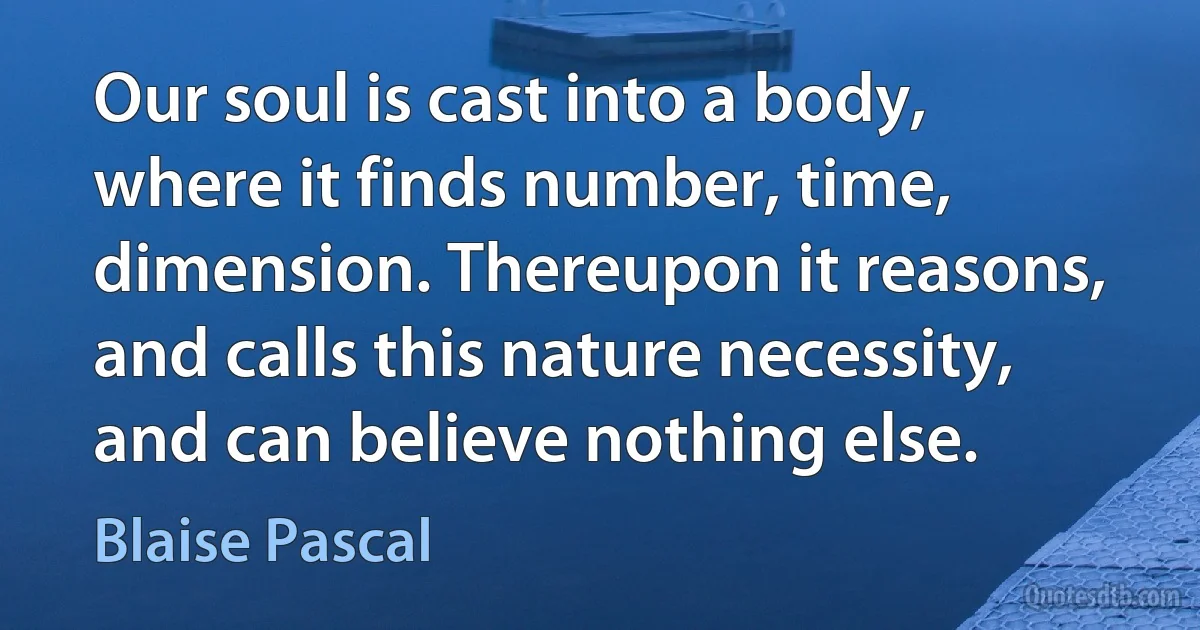 Our soul is cast into a body, where it finds number, time, dimension. Thereupon it reasons, and calls this nature necessity, and can believe nothing else. (Blaise Pascal)