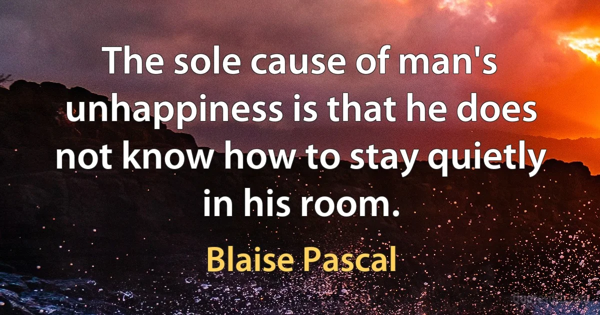 The sole cause of man's unhappiness is that he does not know how to stay quietly in his room. (Blaise Pascal)