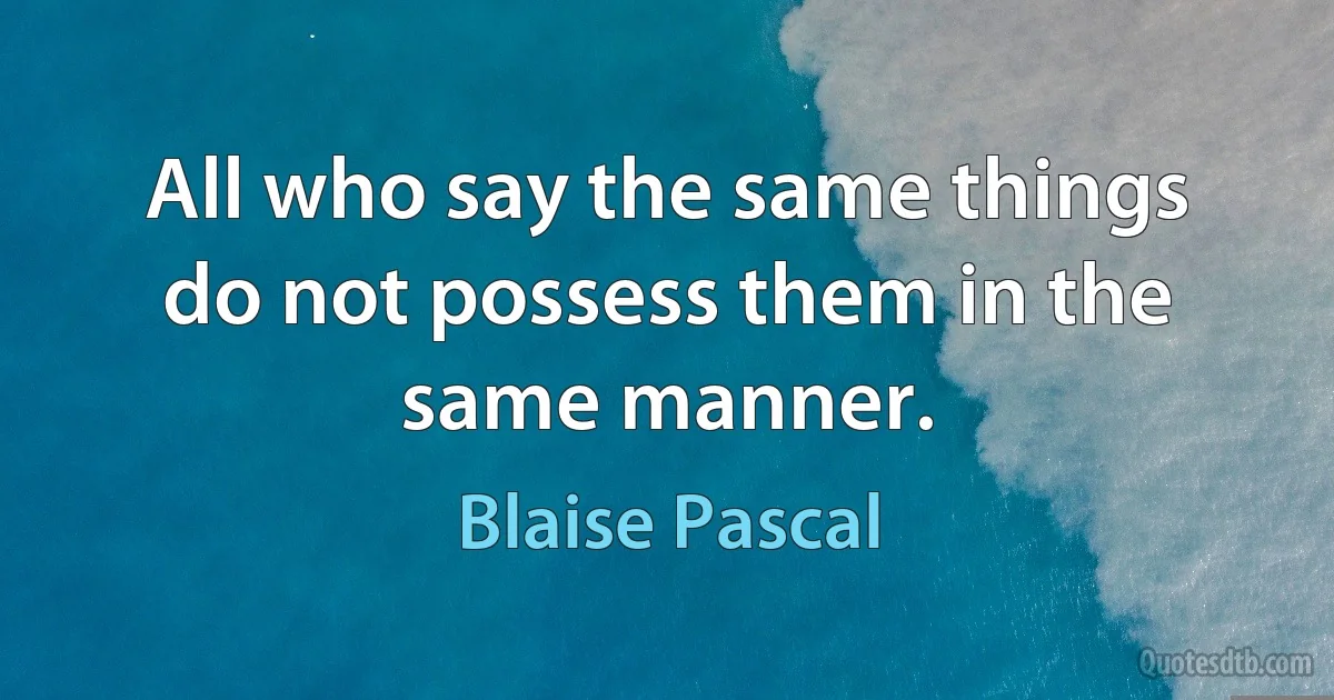 All who say the same things do not possess them in the same manner. (Blaise Pascal)