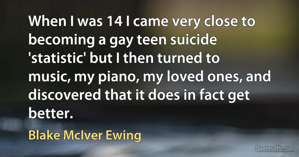 When I was 14 I came very close to becoming a gay teen suicide 'statistic' but I then turned to music, my piano, my loved ones, and discovered that it does in fact get better. (Blake McIver Ewing)