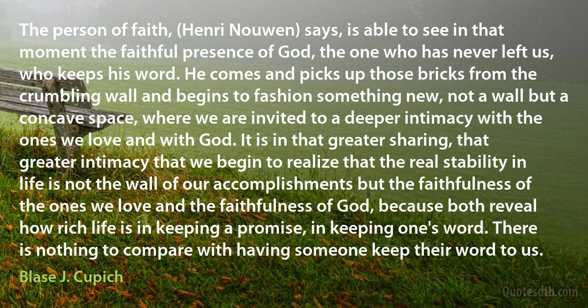 The person of faith, (Henri Nouwen) says, is able to see in that moment the faithful presence of God, the one who has never left us, who keeps his word. He comes and picks up those bricks from the crumbling wall and begins to fashion something new, not a wall but a concave space, where we are invited to a deeper intimacy with the ones we love and with God. It is in that greater sharing, that greater intimacy that we begin to realize that the real stability in life is not the wall of our accomplishments but the faithfulness of the ones we love and the faithfulness of God, because both reveal how rich life is in keeping a promise, in keeping one's word. There is nothing to compare with having someone keep their word to us. (Blase J. Cupich)