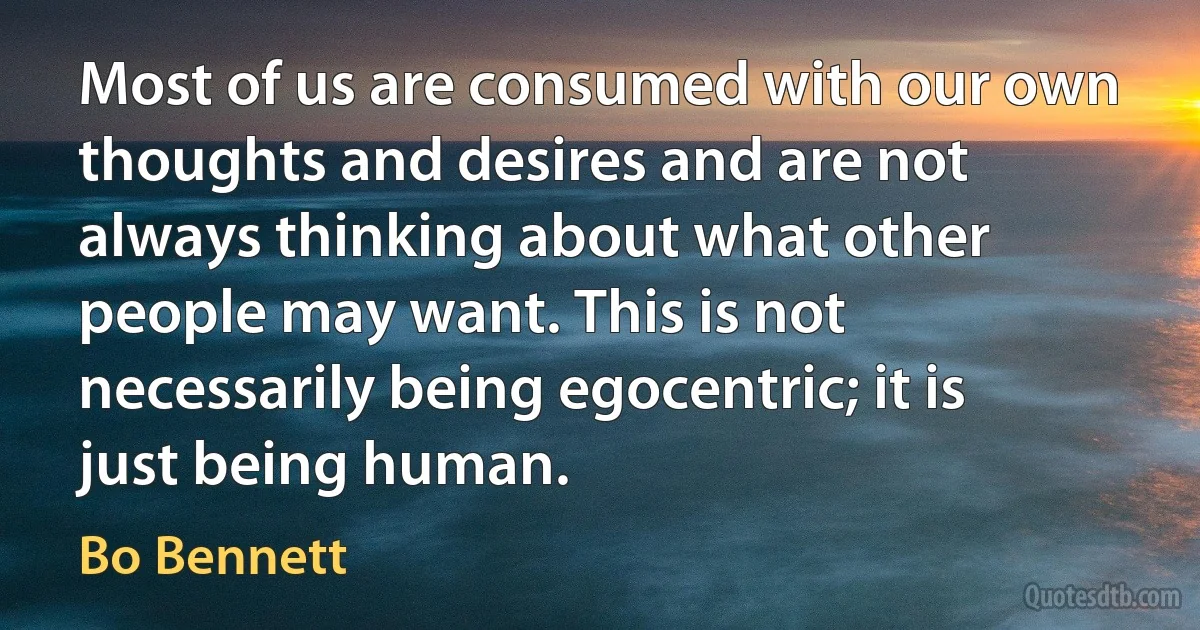 Most of us are consumed with our own thoughts and desires and are not always thinking about what other people may want. This is not necessarily being egocentric; it is just being human. (Bo Bennett)