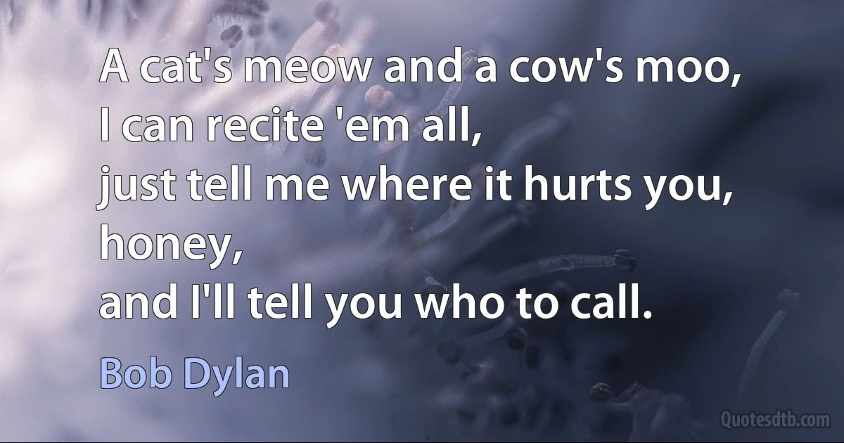 A cat's meow and a cow's moo,
I can recite 'em all,
just tell me where it hurts you, honey,
and I'll tell you who to call. (Bob Dylan)