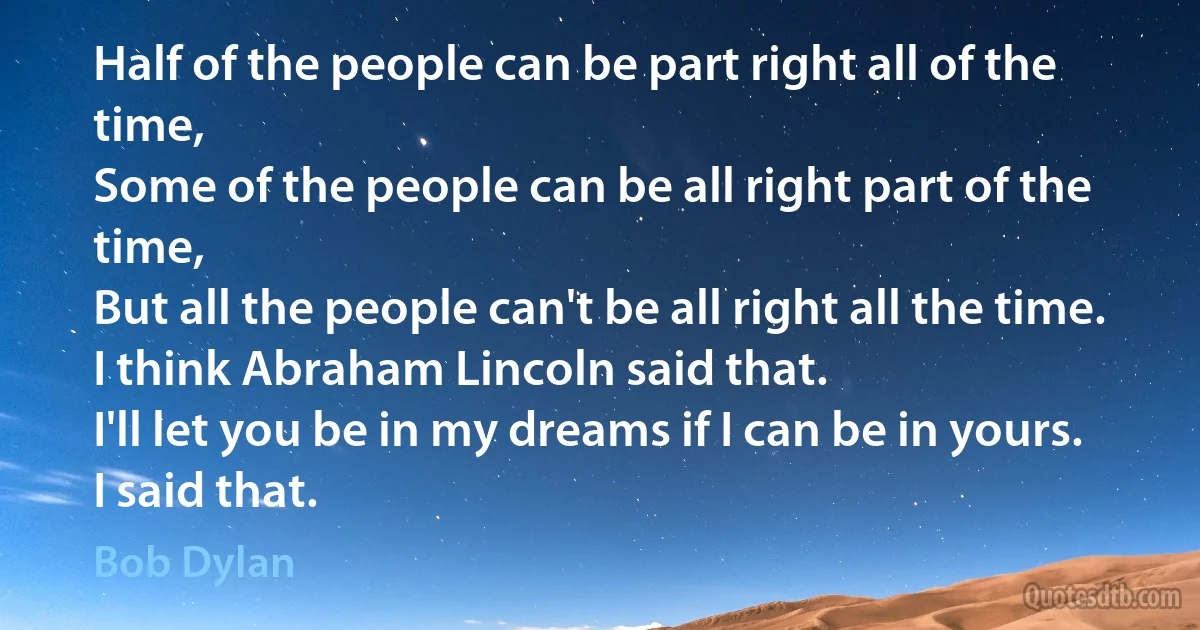 Half of the people can be part right all of the time,
Some of the people can be all right part of the time,
But all the people can't be all right all the time.
I think Abraham Lincoln said that.
I'll let you be in my dreams if I can be in yours.
I said that. (Bob Dylan)