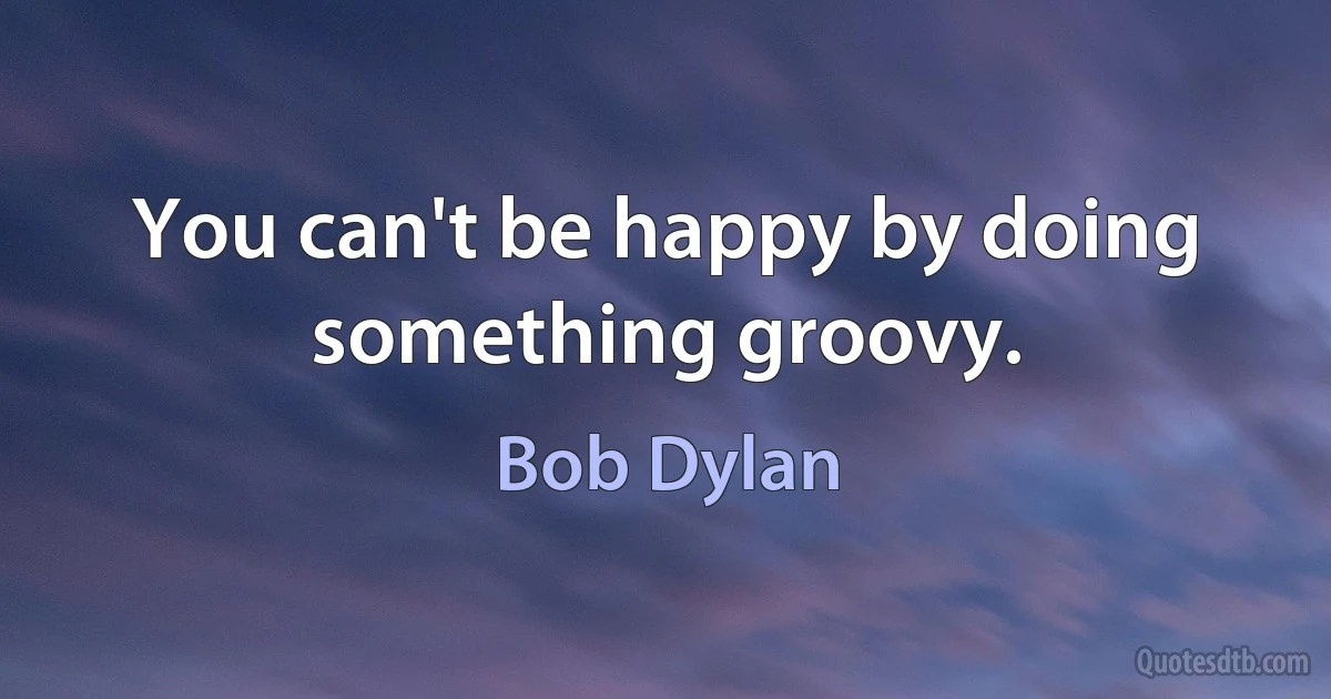 You can't be happy by doing something groovy. (Bob Dylan)