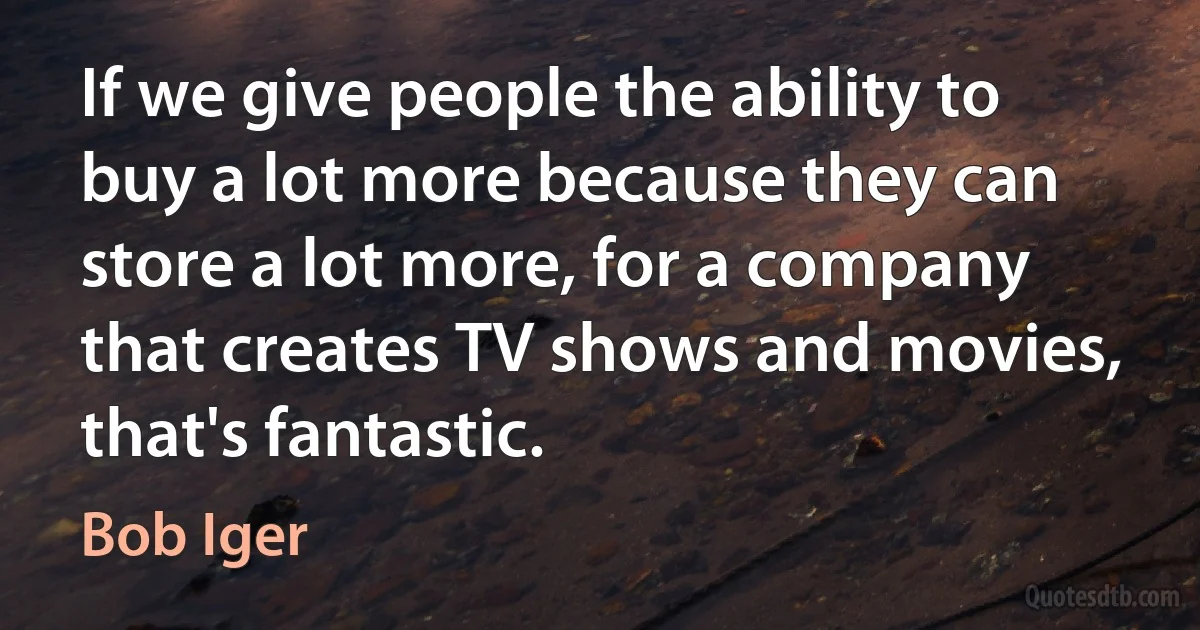 If we give people the ability to buy a lot more because they can store a lot more, for a company that creates TV shows and movies, that's fantastic. (Bob Iger)