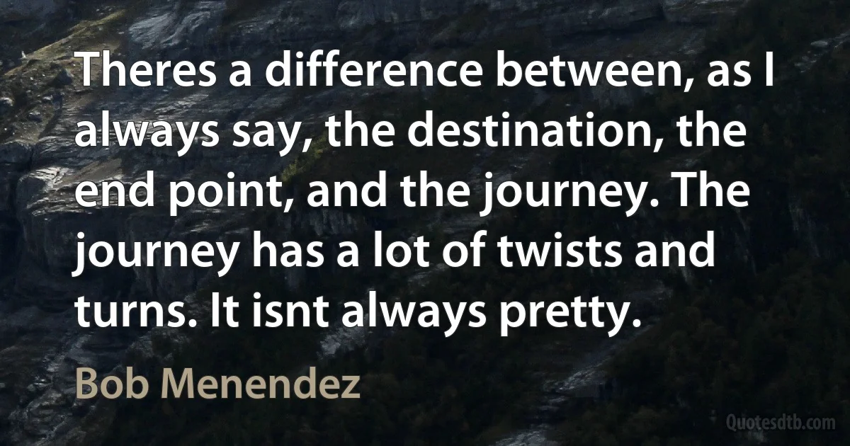 Theres a difference between, as I always say, the destination, the end point, and the journey. The journey has a lot of twists and turns. It isnt always pretty. (Bob Menendez)