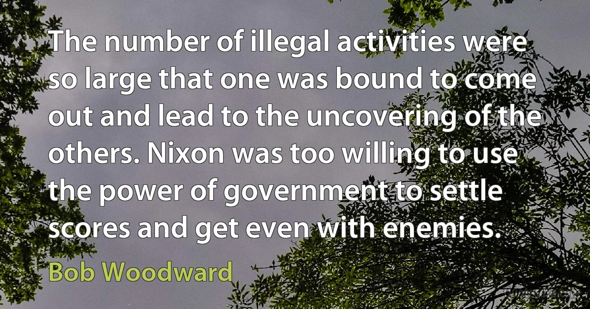 The number of illegal activities were so large that one was bound to come out and lead to the uncovering of the others. Nixon was too willing to use the power of government to settle scores and get even with enemies. (Bob Woodward)