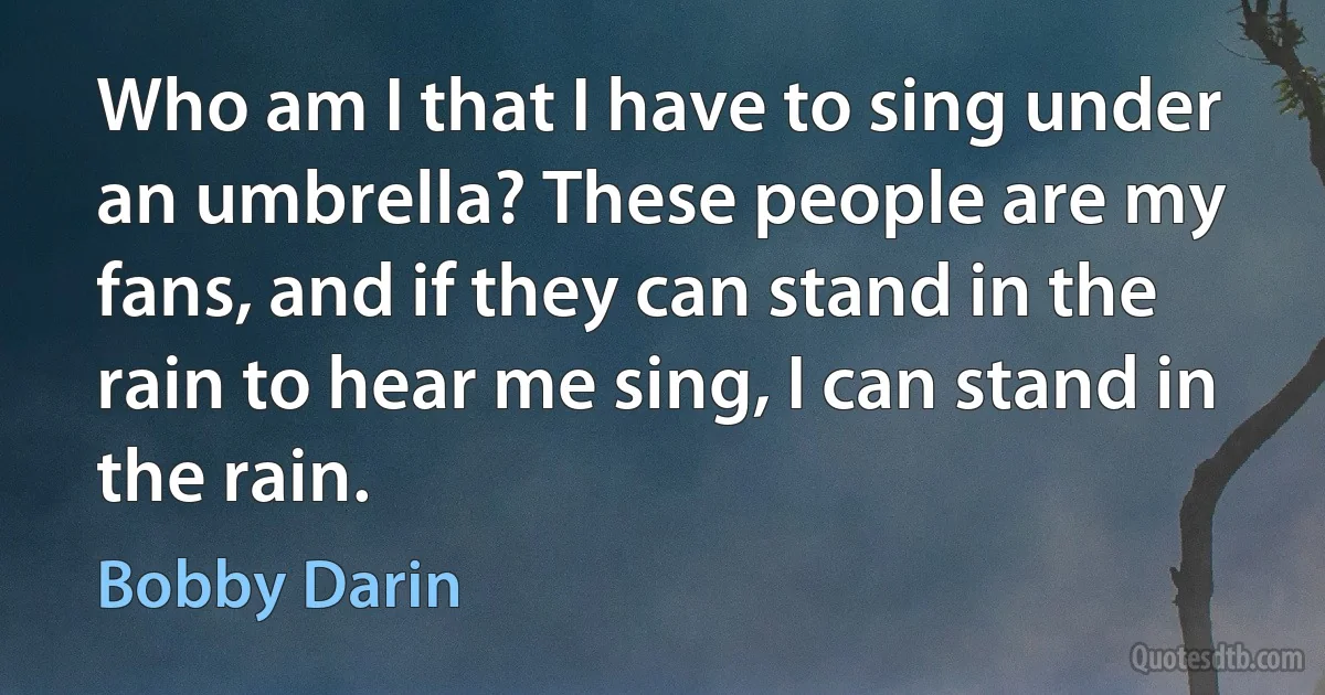 Who am I that I have to sing under an umbrella? These people are my fans, and if they can stand in the rain to hear me sing, I can stand in the rain. (Bobby Darin)