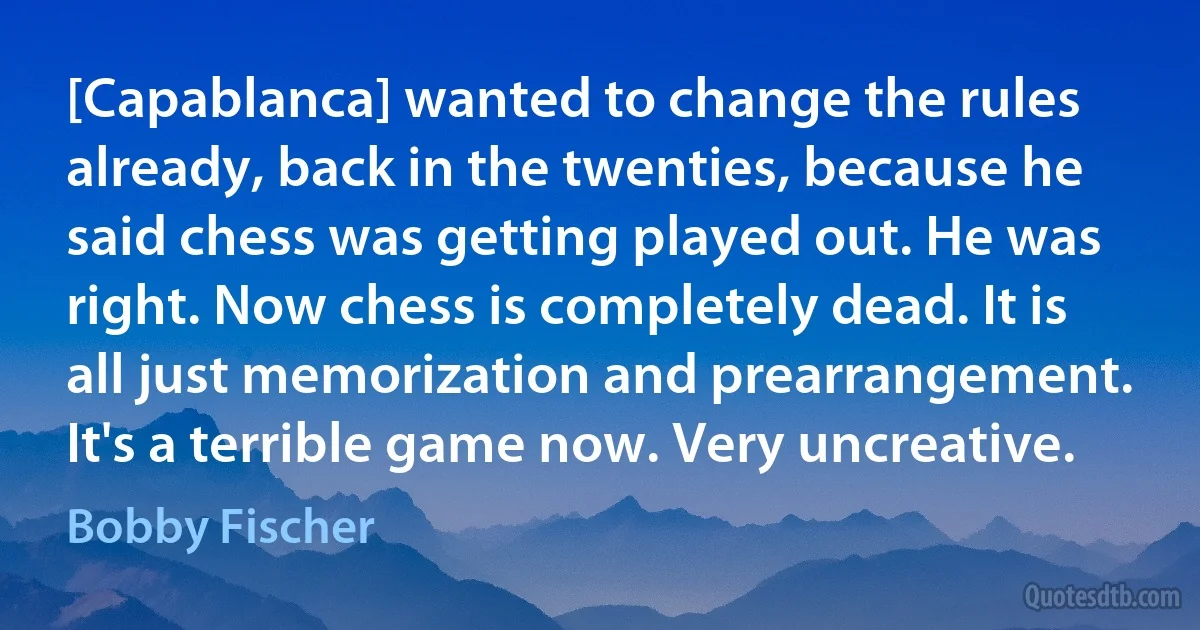 [Capablanca] wanted to change the rules already, back in the twenties, because he said chess was getting played out. He was right. Now chess is completely dead. It is all just memorization and prearrangement. It's a terrible game now. Very uncreative. (Bobby Fischer)