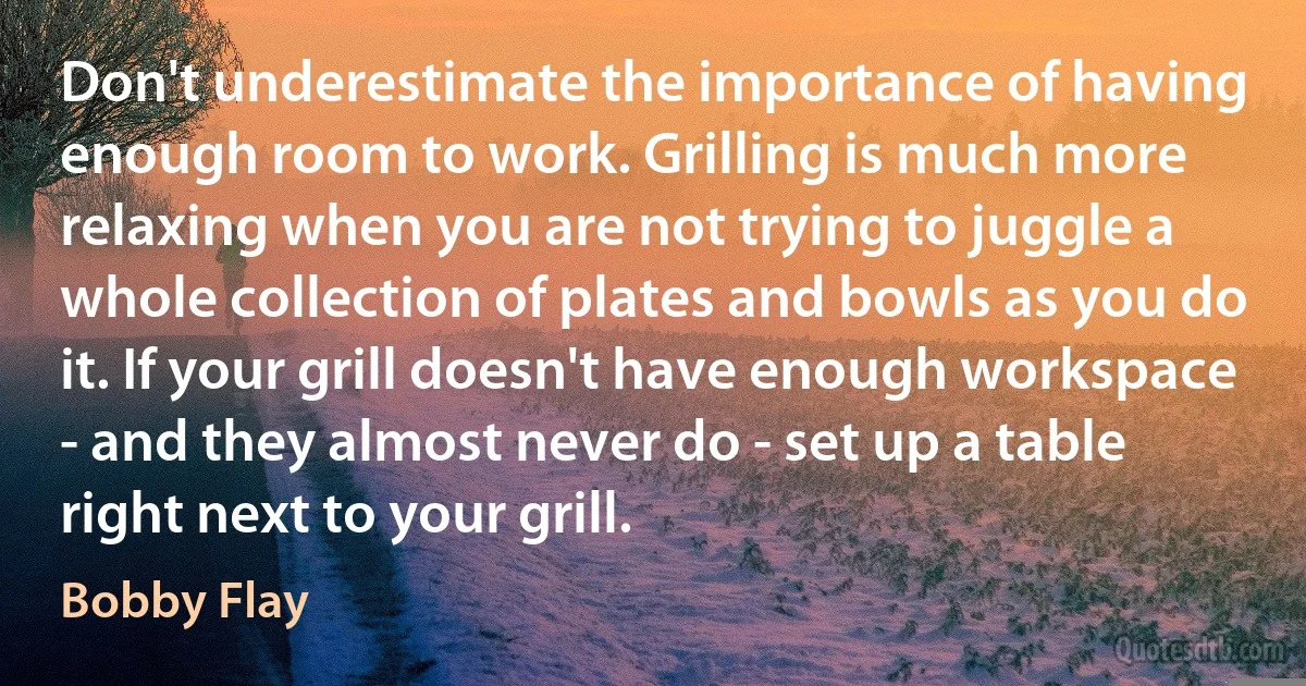 Don't underestimate the importance of having enough room to work. Grilling is much more relaxing when you are not trying to juggle a whole collection of plates and bowls as you do it. If your grill doesn't have enough workspace - and they almost never do - set up a table right next to your grill. (Bobby Flay)