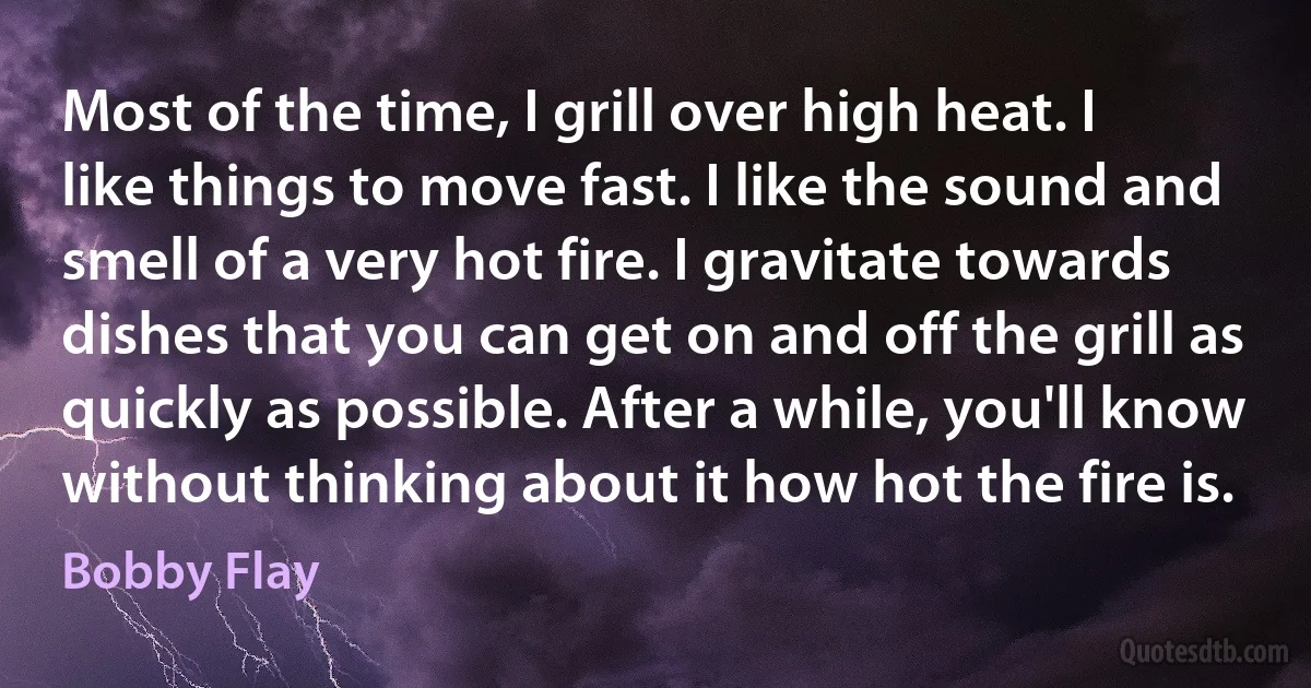 Most of the time, I grill over high heat. I like things to move fast. I like the sound and smell of a very hot fire. I gravitate towards dishes that you can get on and off the grill as quickly as possible. After a while, you'll know without thinking about it how hot the fire is. (Bobby Flay)