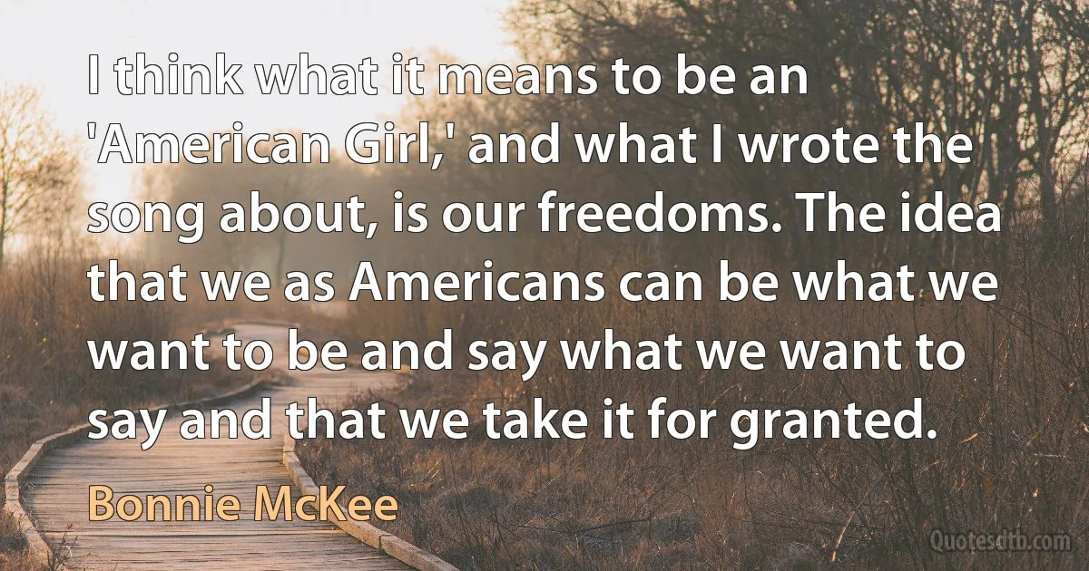 I think what it means to be an 'American Girl,' and what I wrote the song about, is our freedoms. The idea that we as Americans can be what we want to be and say what we want to say and that we take it for granted. (Bonnie McKee)