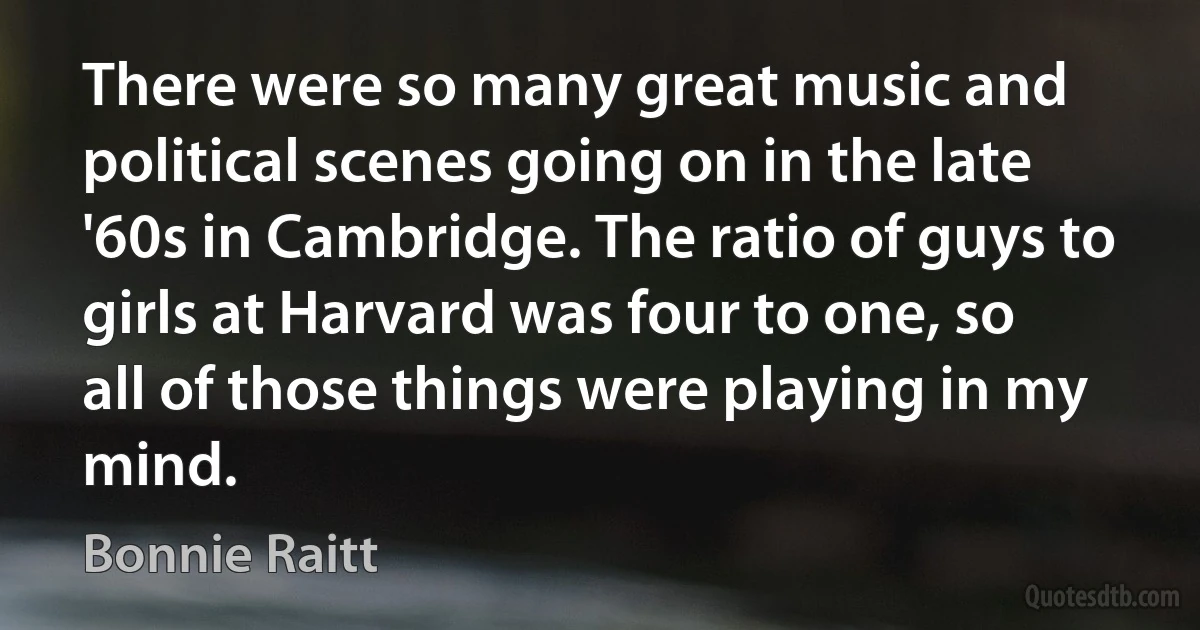 There were so many great music and political scenes going on in the late '60s in Cambridge. The ratio of guys to girls at Harvard was four to one, so all of those things were playing in my mind. (Bonnie Raitt)