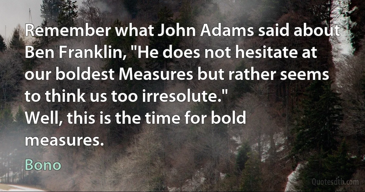 Remember what John Adams said about Ben Franklin, "He does not hesitate at our boldest Measures but rather seems to think us too irresolute."
Well, this is the time for bold measures. (Bono)