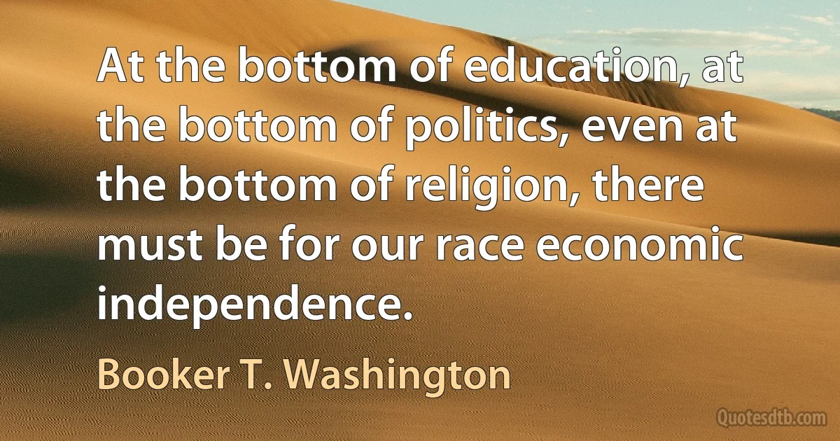 At the bottom of education, at the bottom of politics, even at the bottom of religion, there must be for our race economic independence. (Booker T. Washington)