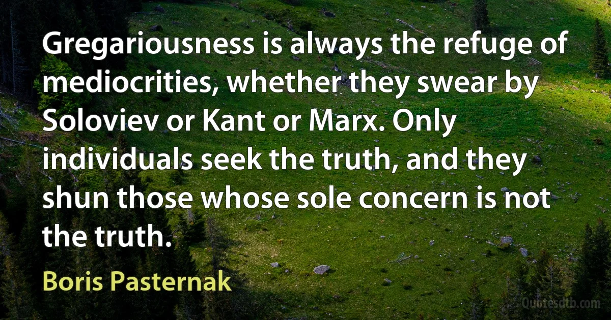 Gregariousness is always the refuge of mediocrities, whether they swear by Soloviev or Kant or Marx. Only individuals seek the truth, and they shun those whose sole concern is not the truth. (Boris Pasternak)