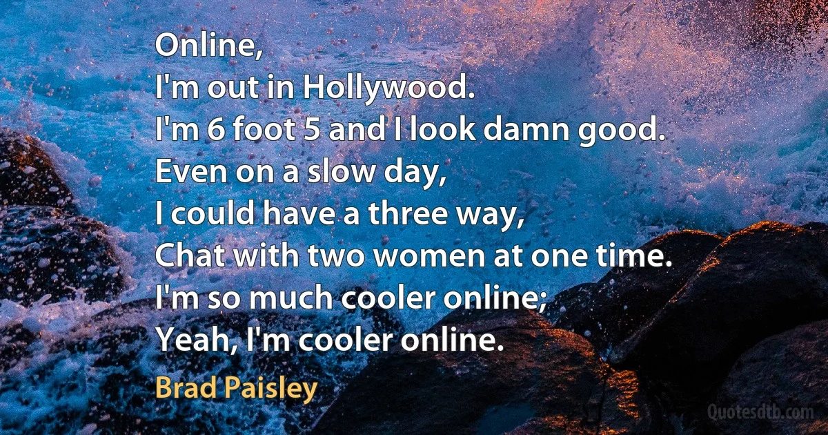 Online,
I'm out in Hollywood.
I'm 6 foot 5 and I look damn good.
Even on a slow day,
I could have a three way,
Chat with two women at one time.
I'm so much cooler online;
Yeah, I'm cooler online. (Brad Paisley)