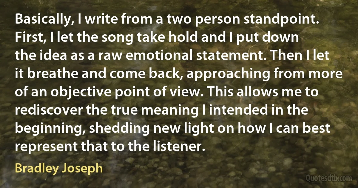 Basically, I write from a two person standpoint. First, I let the song take hold and I put down the idea as a raw emotional statement. Then I let it breathe and come back, approaching from more of an objective point of view. This allows me to rediscover the true meaning I intended in the beginning, shedding new light on how I can best represent that to the listener. (Bradley Joseph)