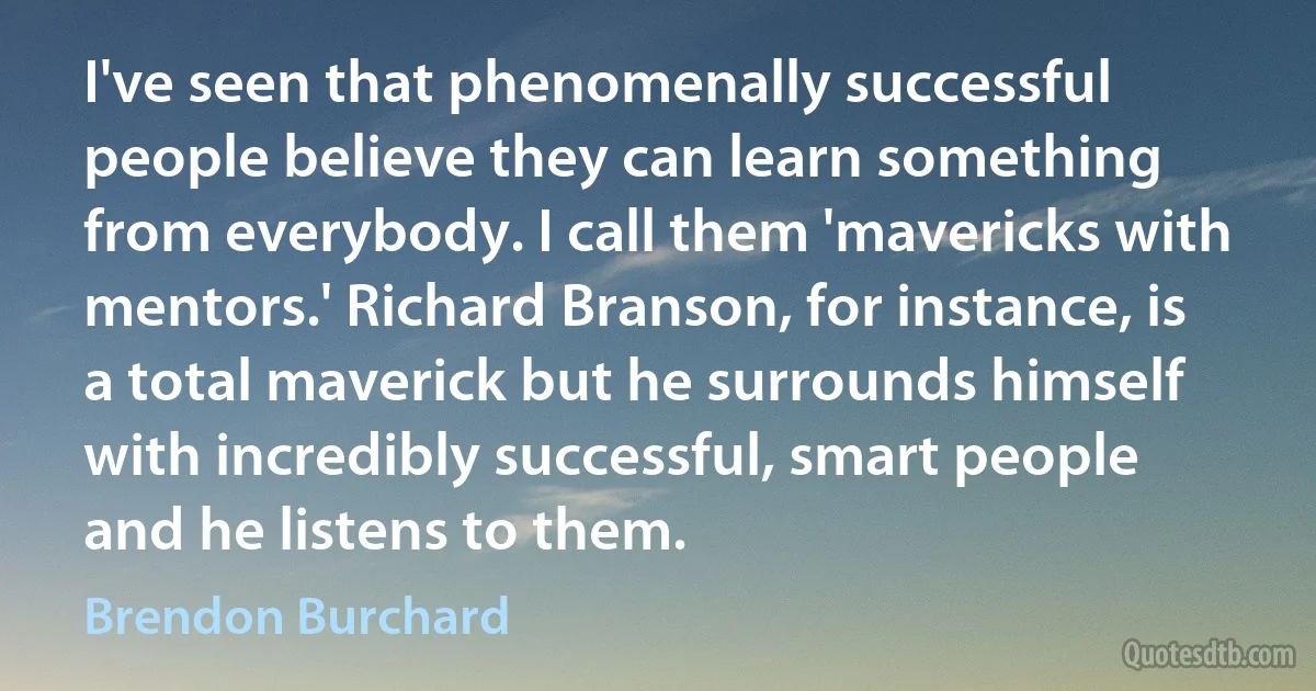 I've seen that phenomenally successful people believe they can learn something from everybody. I call them 'mavericks with mentors.' Richard Branson, for instance, is a total maverick but he surrounds himself with incredibly successful, smart people and he listens to them. (Brendon Burchard)