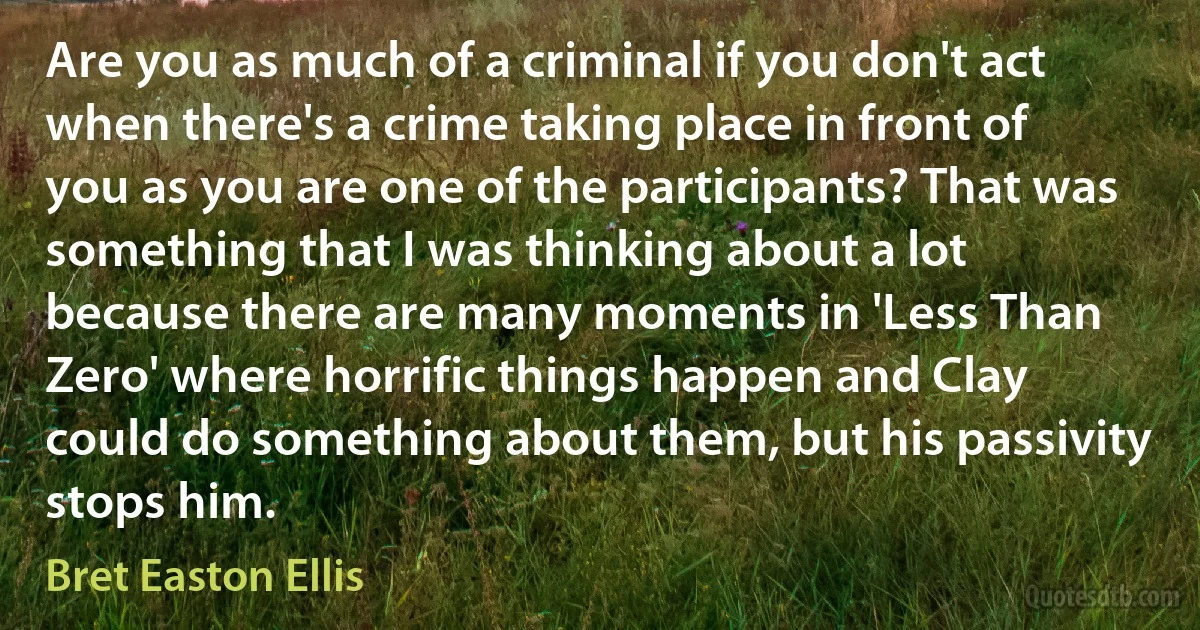 Are you as much of a criminal if you don't act when there's a crime taking place in front of you as you are one of the participants? That was something that I was thinking about a lot because there are many moments in 'Less Than Zero' where horrific things happen and Clay could do something about them, but his passivity stops him. (Bret Easton Ellis)