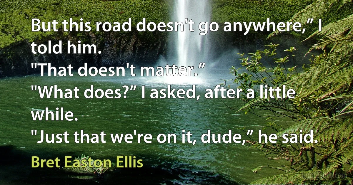 But this road doesn't go anywhere,” I told him.
"That doesn't matter.”
"What does?” I asked, after a little while.
"Just that we're on it, dude,” he said. (Bret Easton Ellis)