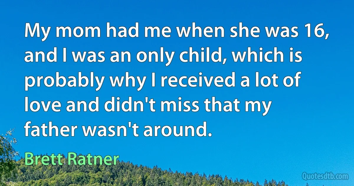 My mom had me when she was 16, and I was an only child, which is probably why I received a lot of love and didn't miss that my father wasn't around. (Brett Ratner)