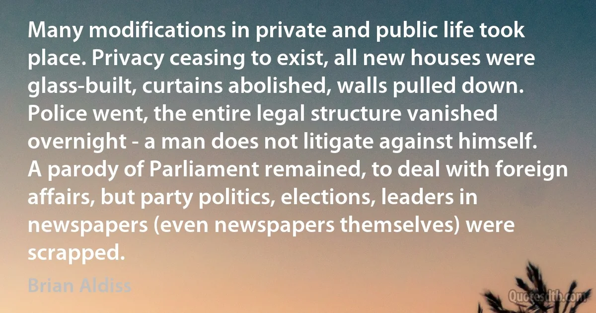 Many modifications in private and public life took place. Privacy ceasing to exist, all new houses were glass-built, curtains abolished, walls pulled down. Police went, the entire legal structure vanished overnight - a man does not litigate against himself. A parody of Parliament remained, to deal with foreign affairs, but party politics, elections, leaders in newspapers (even newspapers themselves) were scrapped. (Brian Aldiss)