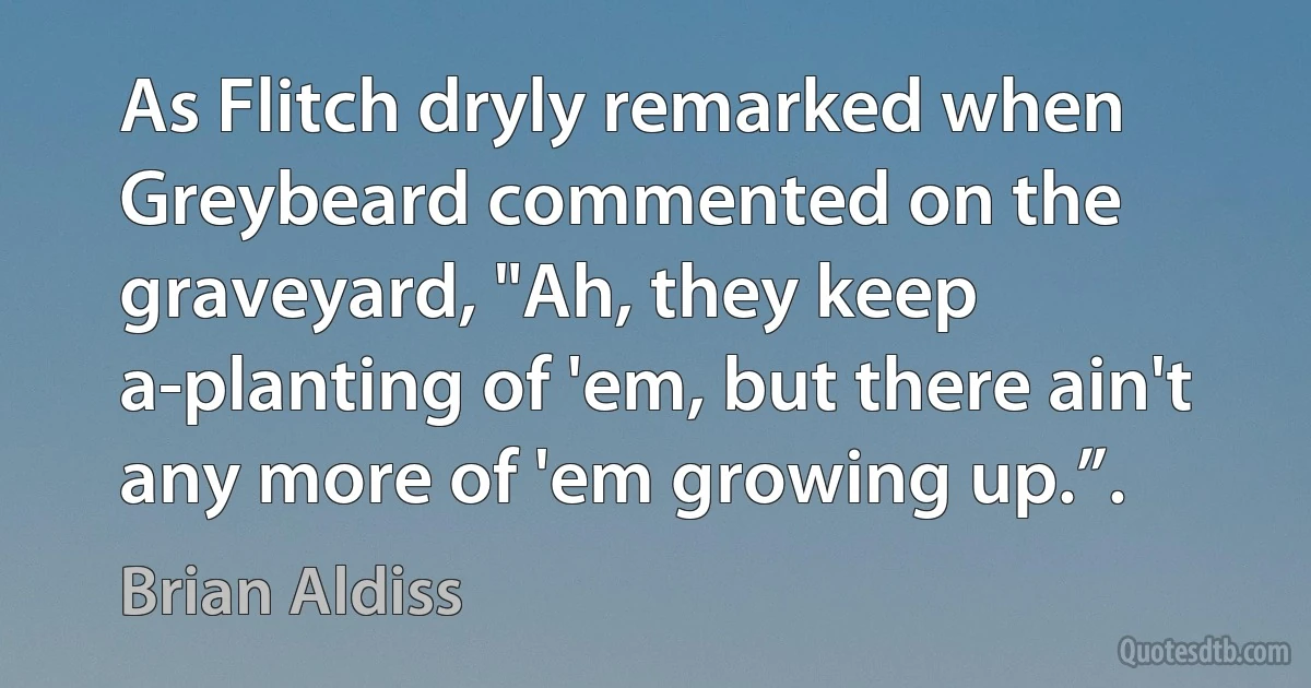 As Flitch dryly remarked when Greybeard commented on the graveyard, "Ah, they keep a-planting of 'em, but there ain't any more of 'em growing up.”. (Brian Aldiss)