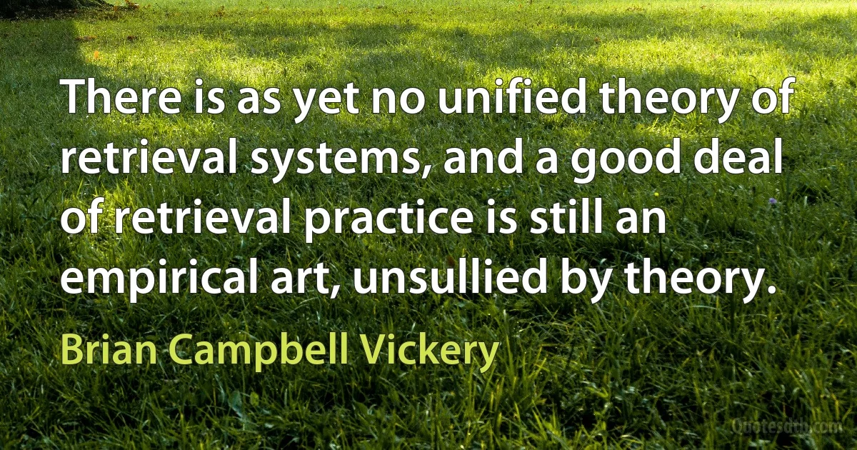 There is as yet no unified theory of retrieval systems, and a good deal of retrieval practice is still an empirical art, unsullied by theory. (Brian Campbell Vickery)