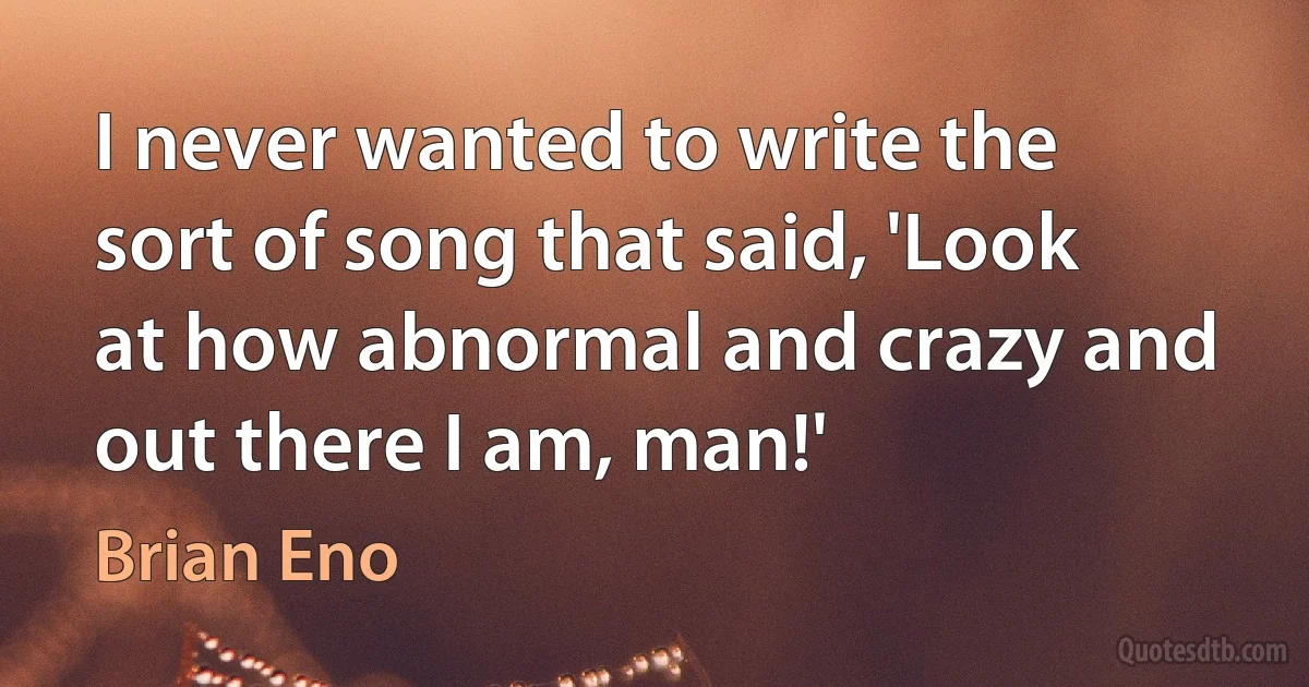 I never wanted to write the sort of song that said, 'Look at how abnormal and crazy and out there I am, man!' (Brian Eno)