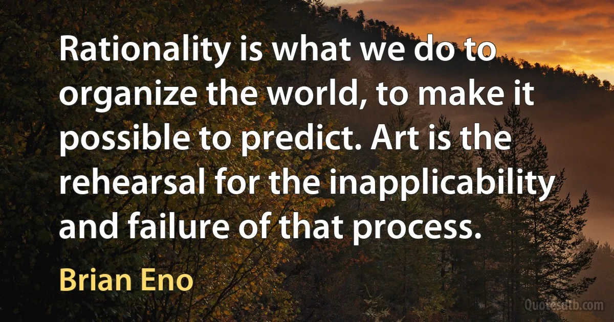 Rationality is what we do to organize the world, to make it possible to predict. Art is the rehearsal for the inapplicability and failure of that process. (Brian Eno)