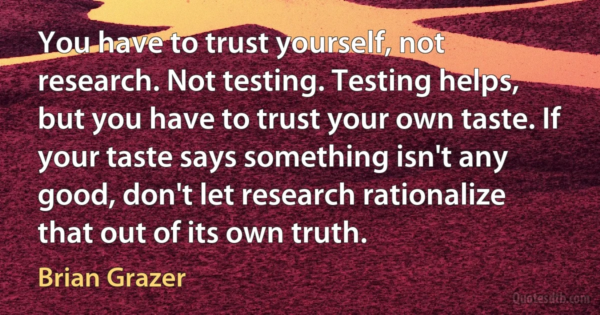 You have to trust yourself, not research. Not testing. Testing helps, but you have to trust your own taste. If your taste says something isn't any good, don't let research rationalize that out of its own truth. (Brian Grazer)