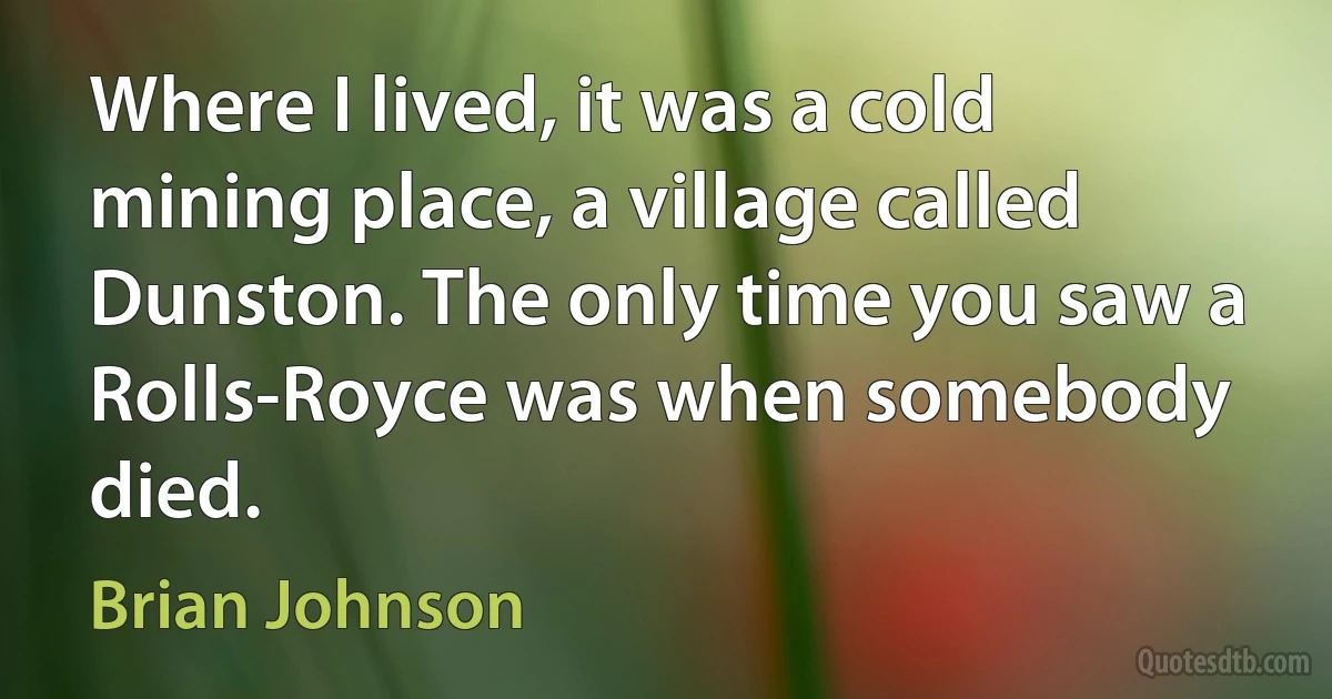 Where I lived, it was a cold mining place, a village called Dunston. The only time you saw a Rolls-Royce was when somebody died. (Brian Johnson)