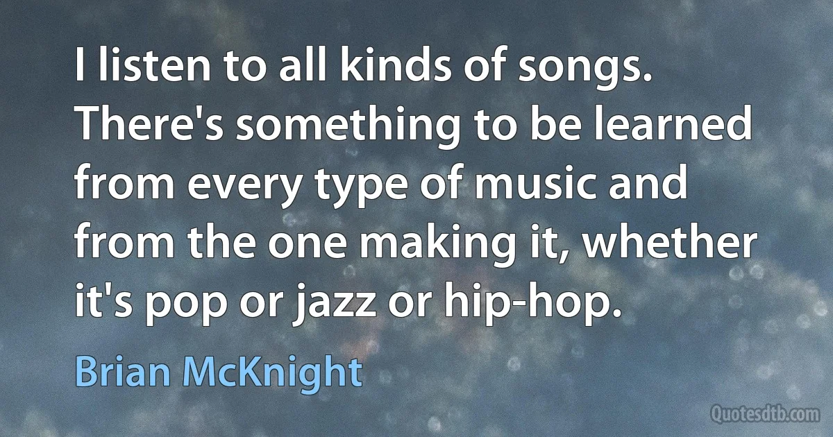 I listen to all kinds of songs. There's something to be learned from every type of music and from the one making it, whether it's pop or jazz or hip-hop. (Brian McKnight)