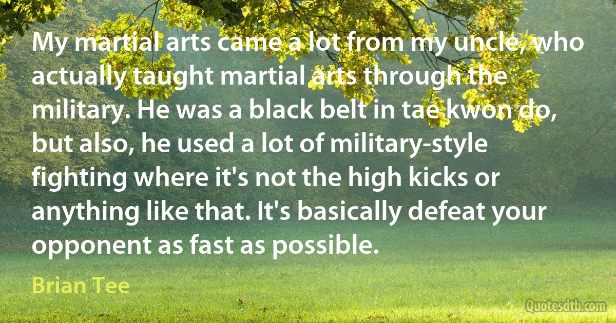 My martial arts came a lot from my uncle, who actually taught martial arts through the military. He was a black belt in tae kwon do, but also, he used a lot of military-style fighting where it's not the high kicks or anything like that. It's basically defeat your opponent as fast as possible. (Brian Tee)