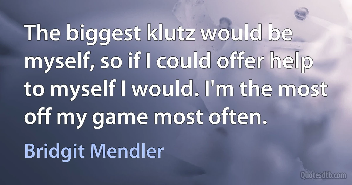 The biggest klutz would be myself, so if I could offer help to myself I would. I'm the most off my game most often. (Bridgit Mendler)