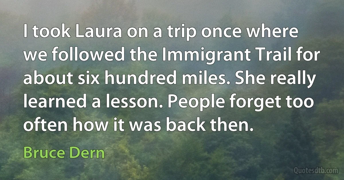 I took Laura on a trip once where we followed the Immigrant Trail for about six hundred miles. She really learned a lesson. People forget too often how it was back then. (Bruce Dern)