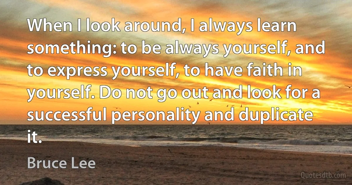 When I look around, I always learn something: to be always yourself, and to express yourself, to have faith in yourself. Do not go out and look for a successful personality and duplicate it. (Bruce Lee)