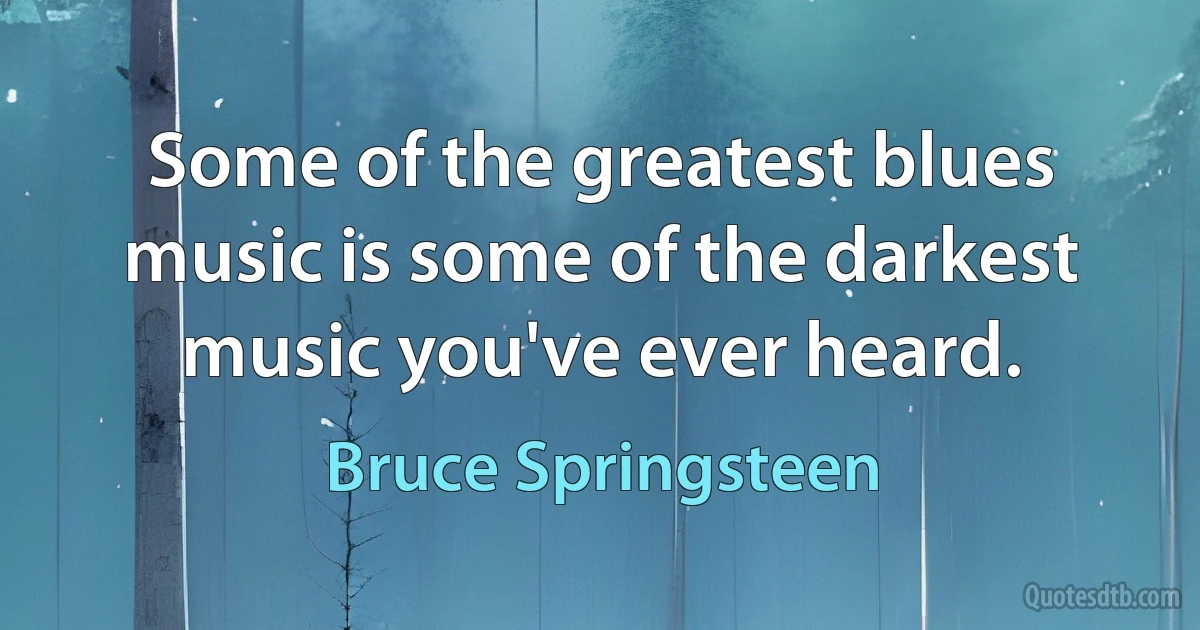 Some of the greatest blues music is some of the darkest music you've ever heard. (Bruce Springsteen)