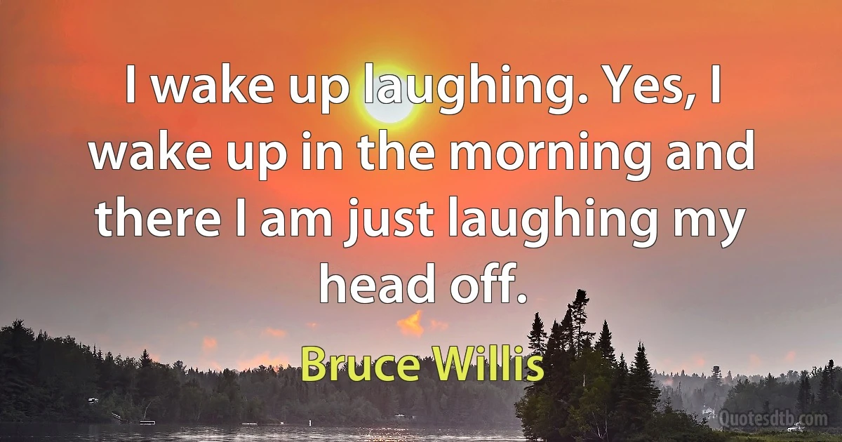 I wake up laughing. Yes, I wake up in the morning and there I am just laughing my head off. (Bruce Willis)