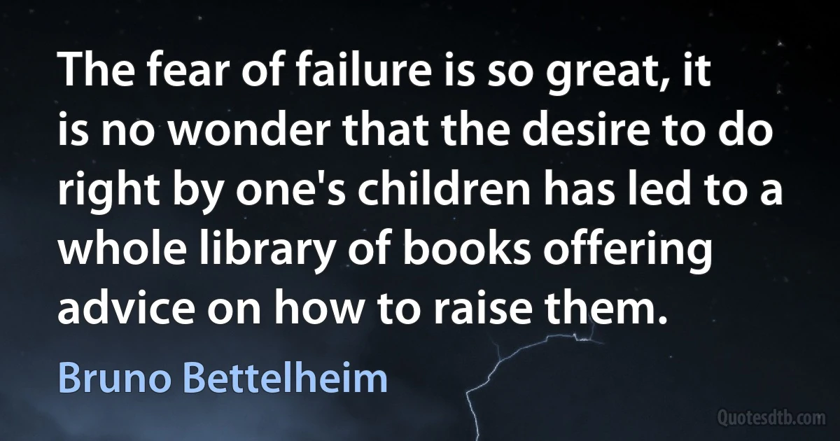 The fear of failure is so great, it is no wonder that the desire to do right by one's children has led to a whole library of books offering advice on how to raise them. (Bruno Bettelheim)