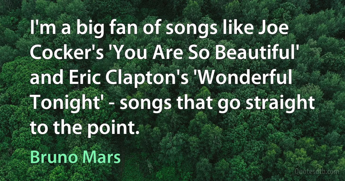 I'm a big fan of songs like Joe Cocker's 'You Are So Beautiful' and Eric Clapton's 'Wonderful Tonight' - songs that go straight to the point. (Bruno Mars)